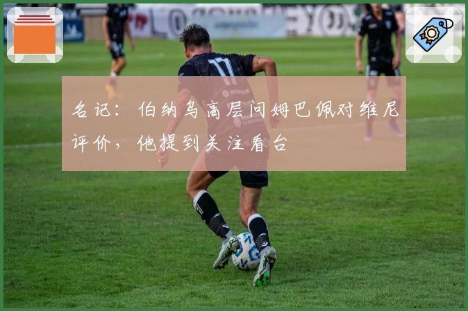 名记：伯纳乌高层问姆巴佩对维尼评价，他提到关注看台