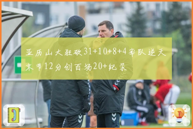 亚历山大狂砍31+10+8+4率队逆天 末节12分创百场20+纪录