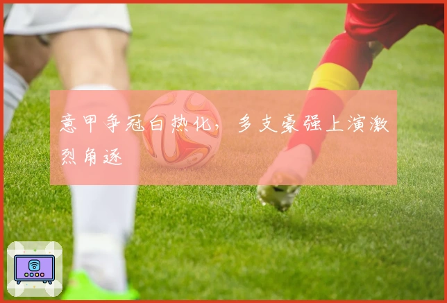 意甲争冠白热化,多支豪强上演激烈角逐