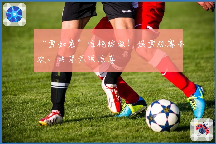 “雪如意”惊艳绽放!娱雪观赛齐欢,共享无限惊喜