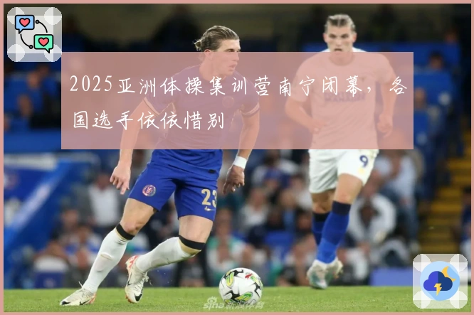 2025亚洲体操集训营南宁闭幕，各国选手依依惜别