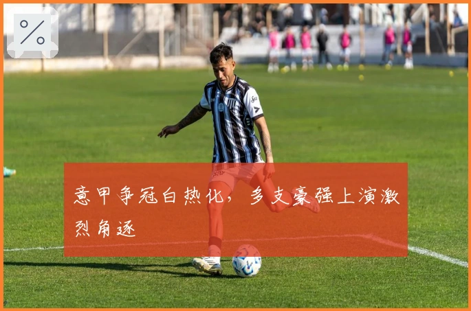 意甲争冠白热化，多支豪强上演激烈角逐