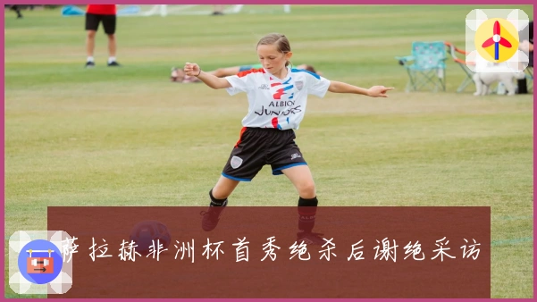 萨拉赫非洲杯首秀绝杀后谢绝采访