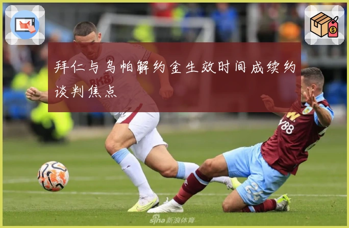 拜仁与乌帕解约金生效时间成续约谈判焦点