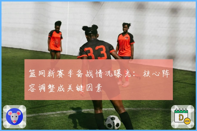 篮网新赛季备战情况曝光:核心阵容调整成关键因素