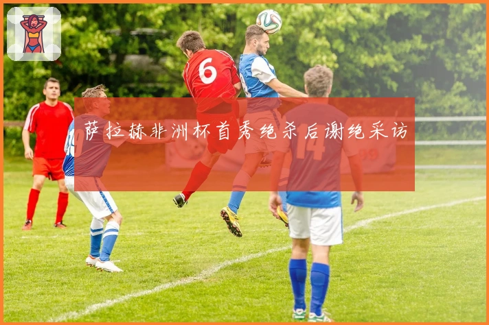 萨拉赫非洲杯首秀绝杀后谢绝采访