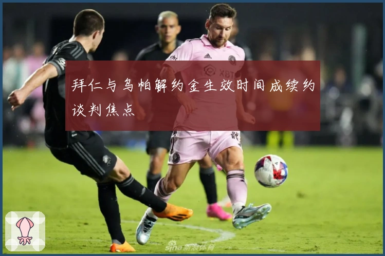 拜仁与乌帕解约金生效时间成续约谈判焦点